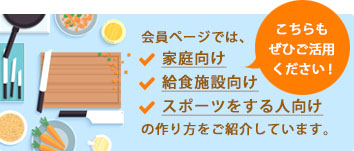 こちらもご活用ください！会員ページでは、家庭向け　給食施設向け　スポーツをする人向け　の作り方をご紹介しています。